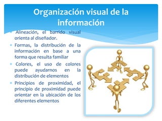  Alineación, el barrido visual
orienta al diseñador.
 Formas, la distribución de la
información en base a una
forma que resulta familiar
 Colores, el uso de colores
puede ayudarnos en la
distribución de elementos
 Principios de proximidad, el
principio de proximidad puede
orientar en la ubicación de los
diferentes elementos
Organización visual de la
información
 