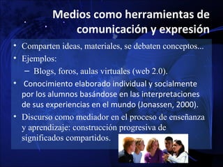 Medios como herramientas de
              comunicación y expresión
• Comparten ideas, materiales, se debaten conceptos...
• Ejemplos:
   – Blogs, foros, aulas virtuales (web 2.0).
• Conocimiento elaborado individual y socialmente
  por los alumnos basándose en las interpretaciones
  de sus experiencias en el mundo (Jonassen, 2000).
• Discurso como mediador en el proceso de enseñanza
  y aprendizaje: construcción progresiva de
  significados compartidos.
 