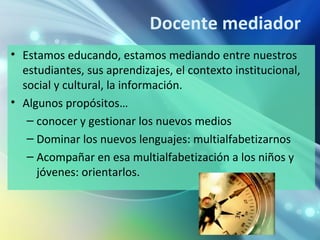 Docente mediador
• Estamos educando, estamos mediando entre nuestros
  estudiantes, sus aprendizajes, el contexto institucional,
  social y cultural, la información.
• Algunos propósitos…
   – conocer y gestionar los nuevos medios
   – Dominar los nuevos lenguajes: multialfabetizarnos
   – Acompañar en esa multialfabetización a los niños y
     jóvenes: orientarlos.
 