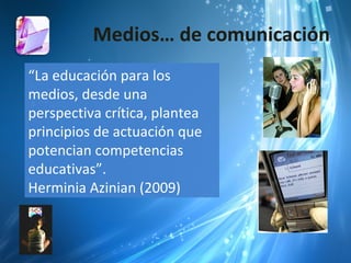 Medios… de comunicación
“La educación para los
medios, desde una
perspectiva crítica, plantea
principios de actuación que
potencian competencias
educativas”.
Herminia Azinian (2009)
 