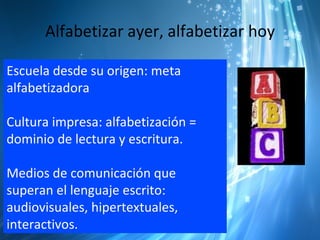 Alfabetizar ayer, alfabetizar hoy

Escuela desde su origen: meta
alfabetizadora

Cultura impresa: alfabetización =
dominio de lectura y escritura.

Medios de comunicación que
superan el lenguaje escrito:
audiovisuales, hipertextuales,
interactivos.
 