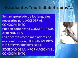 Estudiantes “multialfabetizados”…
Se han apropiado de los lenguajes
necesarios para ACCEDER AL
CONOCIMIENTO,
Pueden comenzar a CONSTRUIR SUS
APRENDIZAJES
Los docentes como mediadores de
esa construcción, UTILIZAN MEDIOS
DIDÁCTICOS PROPIOS DE LA
SOCIEDAD DE LA INFORMACIÓN Y EL
CONOCIMIENTO
 