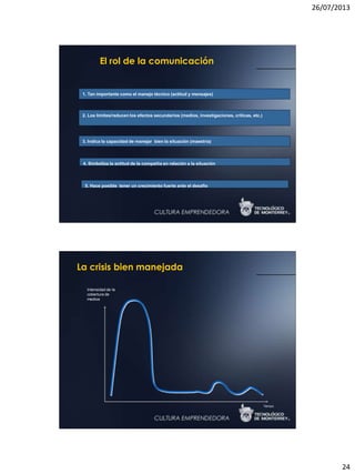 26/07/2013
24
El rol de la comunicación
1. Tan importante como el manejo técnico (actitud y mensajes)
2. Los límites/reducen los efectos secundarios (medios, investigaciones, críticas, etc.)
3. Indica la capacidad de manejar bien la situación (maestría)
4. Simboliza la actitud de la compañía en relación a la situación
5. Hace posible tener un crecimiento fuerte ante el desafío
Tiempo
Intensidad de la
cobertura de
medios
La crisis bien manejada
 