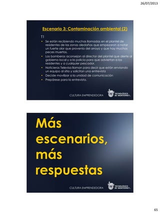 26/07/2013
65
Escenario 3: Contaminación ambiental (2)
T1
• Se están recibiendo muchas llamadas en el plantel de
residentes de las zonas aledañas que empezaron a notar
un fuerte olor que provenía del arroyo y que hay muchos
peces muertos.
• Los bomberos aconsejan al director del plantel que alerte al
gobierno local y a la policía para que adviertan a los
residentes y a cualquier pescador.
• Noticieros Televisa llaman para decir que están enviando
un equipo al sitio y solicitan una entrevista
• Decide movilizar a la unidad de comunicación
• Prepárese para la entrevista.
Más
escenarios,
más
respuestas
 