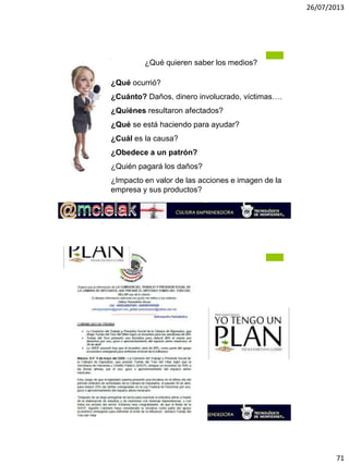 26/07/2013
71
M.A. Alicia de la Peña de León
¿Qué quieren saber los medios?
¿Qué ocurrió?
¿Cuánto? Daños, dinero involucrado, víctimas….
¿Quiénes resultaron afectados?
¿Qué se está haciendo para ayudar?
¿Cuál es la causa?
¿Obedece a un patrón?
¿Quién pagará los daños?
¿Impacto en valor de las acciones e imagen de la
empresa y sus productos?
M.A. Alicia de la Peña de León
 