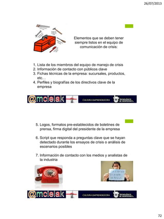26/07/2013
72
M.A. Alicia de la Peña de León
Elementos que se deben tener
siempre listos en el equipo de
comunicación de crisis:
1. Lista de los miembros del equipo de manejo de crisis
2. Información de contacto con públicos clave
3. Fichas técnicas de la empresa: sucursales, productos,
etc…
4. Perfiles y biografías de los directivos clave de la
empresa
M.A. Alicia de la Peña de León
5. Logos, formatos pre-establecidos de boletines de
prensa, firma digital del presidente de la empresa
6. Script que responda a preguntas clave que se hayan
detectado durante los ensayos de crisis o análisis de
escenarios posibles
7. Información de contacto con los medios y analistas de
la industria
 