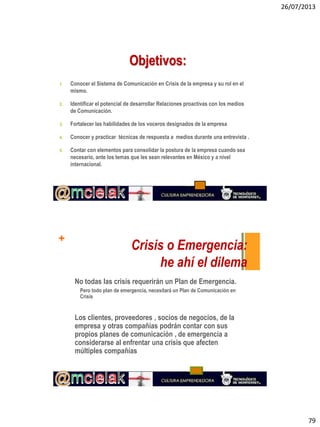 26/07/2013
79
1. Conocer el Sistema de Comunicación en Crisis de la empresa y su rol en el
mismo.
2. Identificar el potencial de desarrollar Relaciones proactivas con los medios
de Comunicación.
3. Fortalecer las habilidades de los voceros designados de la empresa
4. Conocer y practicar técnicas de respuesta a medios durante una entrevista .
5. Contar con elementos para consolidar la postura de la empresa cuando sea
necesario, ante los temas que les sean relevantes en México y a nivel
internacional.
Objetivos:
+
Crisis o Emergencia:
he ahí el dilema
No todas las crisis requerirán un Plan de Emergencia.
Pero todo plan de emergencia, necesitará un Plan de Comunicación en
Crisis
Los clientes, proveedores , socios de negocios, de la
empresa y otras compañías podrán contar con sus
propios planes de comunicación , de emergencia a
considerarse al enfrentar una crisis que afecten
múltiples compañías
 