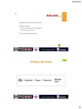 26/07/2013
83
+
Ante todo….
Contactar a la dirección de comunicación
Conocer el manual
Primer herramienta para estar preparados
No es necesario memorizar
Es una herramienta de consulta
Enfoque del vocero
R= Escuchar + Pausa + Transición + Mensaje
clave
 