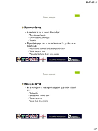 26/07/2013
87
Manejo de la voz
– A través de la voz el vocero debe reflejar
Control sobre el asunto
Credibilidad en sus mensajes
Empatía
– El principal apoyo para la voz es la respiración, por lo que se
recomienda
Respiraciones profundas antes de empezar a hablar
Tomar aire por la nariz
Aprovechar las tomas de aire como pausas
El vocero como actor
Manejo de la voz
– En el manejo de la voz algunos aspectos que darán carácter
son:
Modulación
Enfasis en las palabras clave
Firmeza en la voz
La voz lleva al movimiento
El vocero como actor
 
