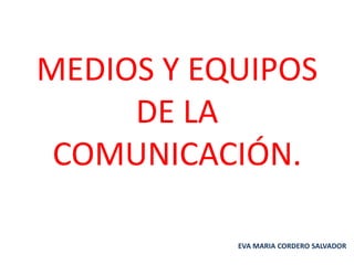 MEDIOS Y EQUIPOS
DE LA
COMUNICACIÓN.
EVA MARIA CORDERO SALVADOR

 