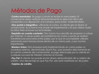    -Contra reembolso: Se paga cuando se recibe la mercadería. El
    comerciante debe verificar fehacientemente la dirección física del
    comprador y su disposición a la compra, para evitar malentendidos. 
   -Giro postal o telegráfico: utilizando el correo, el cliente gira el dinero al
    comerciante. Es la forma más simple de implementar y la que utilizan todos
    los Sitios Web al iniciar sus actividades. 
   -Depósito en cuenta corriente: Otra forma muy sencilla de empezar a cobrar
    por Internet. A veces suelen ser prohibitivos los costos cuando se realizan
    transferencias bancarias entre países, por lo que es aconsejable utilizarlo
    solamente para transacciones dentro de un mismo país, o por montos
    importantes. 
   -Western Union: Esta empresa está implementando en varios países un
    novedoso sistema, denominado Quick Pay, que acredita directamente en
    la cuenta corriente del comerciante, el pago efectuado por su cliente en
    cualquier sucursal de Western Unionen el mundo. 
   -Pay Pal: El cliente nos puede enviar dinero deduciéndolo de su tarjeta de
    crédito. Una desventaja es que Pay Pal  sólo está habilitado en 36 países.
   -Tarjetas de crédito:
 