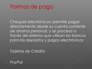    Cheques electrónicos: permite pagar
    directamente desde su cuenta corriente
    de ahorros personal, y se procesa a
    través del sistema que utilizan los bancos
    para los depósitos y pagos electrónicos

   Tarjetas de Crédito

   PayPal
 