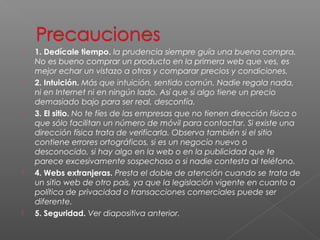    1. Dedícale tiempo. la prudencia siempre guía una buena compra.
    No es bueno comprar un producto en la primera web que ves, es
    mejor echar un vistazo a otras y comparar precios y condiciones.
   2. Intuición. Más que intuición, sentido común. Nadie regala nada,
    ni en Internet ni en ningún lado. Así que si algo tiene un precio
    demasiado bajo para ser real, desconfía.
   3. El sitio. No te fíes de las empresas que no tienen dirección física o
    que sólo facilitan un número de móvil para contactar. Si existe una
    dirección física trata de verificarla. Observa también si el sitio
    contiene errores ortográficos, si es un negocio nuevo o
    desconocido, si hay algo en la web o en la publicidad que te
    parece excesivamente sospechoso o si nadie contesta al teléfono.
   4. Webs extranjeras. Presta el doble de atención cuando se trata de
    un sitio web de otro país, ya que la legislación vigente en cuanto a
    política de privacidad o transacciones comerciales puede ser
    diferente.
   5. Seguridad. Ver diapositiva anterior.
 