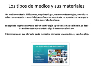 Los tipos de medios y sus materiales
Un medio o material didáctico es, en primer lugar, un recurso tecnológico, con ello se
Indica que un medio o material de enseñanza es, ante todo, un aparato con un soporte
Físico-material o hardware.
En segundo lugar en un medio deben existir algún tipo de sistema de símbolo, es decir
El medio deber representar a algo diferente de sí mismo.
El tercer rasgo es que el medio porta mensajes, comunica informaciones, significa algo.