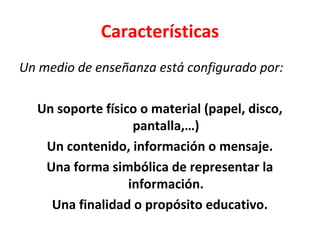 Características
Un medio de enseñanza está configurado por:
Un soporte físico o material (papel, disco,
pantalla,…)
Un contenido, información o mensaje.
Una forma simbólica de representar la
información.
Una finalidad o propósito educativo.
 