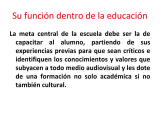 Su función dentro de la educación
La meta central de la escuela debe ser la de
capacitar al alumno, partiendo de sus
experiencias previas para que sean críticos e
identifiquen los conocimientos y valores que
subyacen a todo medio audiovisual y les dote
de una formación no solo académica si no
también cultural.