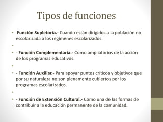 Tipos de funciones
• Función Supletoria.- Cuando están dirigidos a la población no
escolarizada a los regímenes escolarizados.
•
• - Función Complementaria.- Como ampliatorios de la acción
de los programas educativos.
•
• - Función Auxiliar.- Para apoyar puntos críticos y objetivos que
por su naturaleza no son plenamente cubiertos por los
programas escolarizados.
•
• - Función de Extensión Cultural.- Como una de las formas de
contribuir a la educación permanente de la comunidad.
 