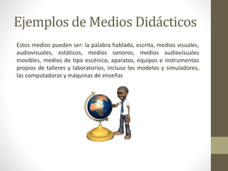Ejemplos de Medios Didácticos
Estos medios pueden ser: la palabra hablada, escrita, medios visuales,
audiovisuales, estáticos, medios sonoros, medios audiovisuales
movibles, medios de tipo escénico, aparatos, equipos e instrumentos
propios de talleres y laboratorios, incluso los modelos y simuladores,
las computadoras y máquinas de enseñar.
 