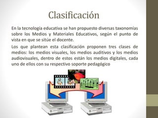 Clasificación
En la tecnología educativa se han propuesto diversas taxonomías
sobre los Medios y Materiales Educativos, según el punto de
vista en que se sitúe el docente.
Los que plantean esta clasificación proponen tres clases de
medios: los medios visuales, los medios auditivos y los medios
audiovisuales, dentro de estos están los medios digitales, cada
uno de ellos con su respectivo soporte pedagógico
 