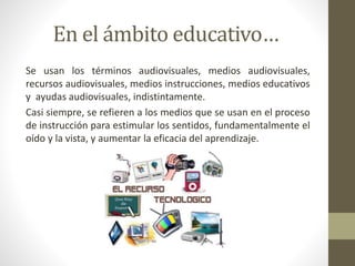 En el ámbito educativo…
Se usan los términos audiovisuales, medios audiovisuales,
recursos audiovisuales, medios instrucciones, medios educativos
y ayudas audiovisuales, indistintamente.
Casi siempre, se refieren a los medios que se usan en el proceso
de instrucción para estimular los sentidos, fundamentalmente el
oído y la vista, y aumentar la eficacia del aprendizaje.
 