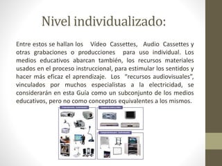 Nivel individualizado:
Entre estos se hallan los Vídeo Cassettes, Audio Cassettes y
otras grabaciones o producciones para uso individual. Los
medios educativos abarcan también, los recursos materiales
usados en el proceso instruccional, para estimular los sentidos y
hacer más eficaz el aprendizaje. Los “recursos audiovisuales”,
vinculados por muchos especialistas a la electricidad, se
considerarán en esta Guía como un subconjunto de los medios
educativos, pero no como conceptos equivalentes a los mismos.
 