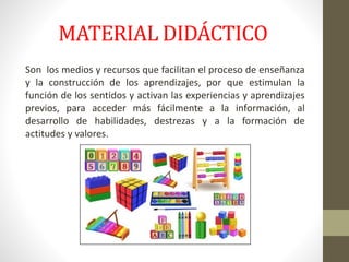 MATERIAL DIDÁCTICO
Son los medios y recursos que facilitan el proceso de enseñanza
y la construcción de los aprendizajes, por que estimulan la
función de los sentidos y activan las experiencias y aprendizajes
previos, para acceder más fácilmente a la información, al
desarrollo de habilidades, destrezas y a la formación de
actitudes y valores.
 