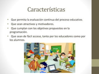 Características
 Que permita la evaluación continua del proceso educativo.
 Que sean atractivos y motivadores.
 Que cumplan con los objetivos propuestos en la
programación.
 Que sean de fácil acceso, tanto por los educadores como por
los alumnos.
 