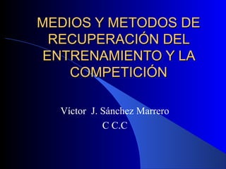 MEDIOS Y METODOS DE
RECUPERACIÓN DEL
ENTRENAMIENTO Y LA
COMPETICIÓN
Víctor J. Sánchez Marrero
C C.C

 