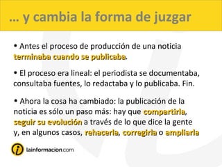 … y cambia la forma de juzgar
• Antes el proceso de producción de una noticia
terminaba cuando se publicabaterminaba cuando se publicaba.
• El proceso era lineal: el periodista se documentaba,
consultaba fuentes, lo redactaba y lo publicaba. Fin.
• Ahora la cosa ha cambiado: la publicación de la
noticia es sólo un paso más: hay que compartirlacompartirla,
seguir su evoluciónseguir su evolución a través de lo que dice la gente
y, en algunos casos, rehacerlarehacerla, corregirlacorregirla o ampliarlaampliarla
 