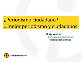 Borja Ventura
borja.ventura@gmail.com
Twitter: @borjaventura
¿Periodismo ciudadano?
…mejor periodismo y ciudadanos
 