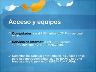 Acceso y equiposComputador: rural 2,0%, urbano 25,7%. nacional 20,3%Servicio de Internet: rural 0.8%, urbano 16,2%, nacional 12,7%. (DANE2009).Colombia ha dado un gran salto en los últimos años pero la penetración digital aún es BAJA y hay una brecha entre la población URBANA  y RURAL