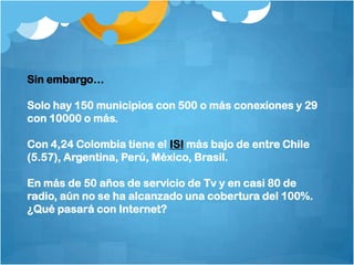 Sin embargo…Solo hay 150 municipios con 500 o más conexiones y 29 con 10000 o más.Con 4,24 Colombia tiene el ISI más bajo de entre Chile (5.57), Argentina, Perú, México, Brasil.En más de 50 años de servicio de Tv y en casi 80 de radio, aún no se ha alcanzado una cobertura del 100%. ¿Qué pasará con Internet?