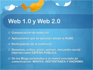 Web 1.0 y Web 2.0Comunicación de doble víaAplicaciones que se ejecutan desde la NUBEParticipación de la audiencia Denuncia, crítica, juicio, opinión, encuentro social : Internet como ESFERA PÚBLICADe los Blogs personales a un nuevo concepto de comunicación: MASIVA, INSTÁNTANEA Y ANÓNIMA. 
