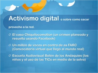 Activismo digital o sobre como sacar provecho a la red.El caso Chiquilocomotion (un crimen planeado y resuelto usando Facebook)Un millón de voces en contra de as FARC (Convocatoria virtual que llegó al mundo real)Escuela Audiovisual Belén de los Andaquíes (los niños y el uso de las TICs en medio de la selva)