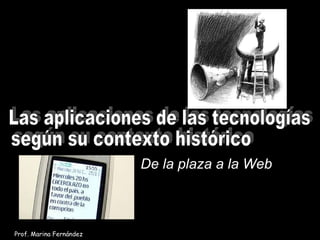 Las aplicaciones de las tecnologías  según su contexto histórico De la plaza a la Web Prof. Marina Fernández 
