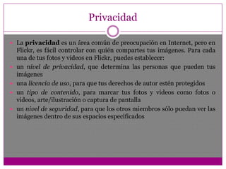 Utiliza colecciones, sets y etiquetas para organizar tus fotos y videos.CompartirUsa grupos y controles de privacidad para compartir tus fotos y videos.MapasComparte dónde fueron tomadas tus fotos y videos y mira fotos y videos tomados cerca de ti.Hacer cosasTarjetas sexy, álbumes, impresiones enmarcadas, retiros en tiendas Target, DVD, etc.Mantenerse en contactoObtén actualizaciones de amigos y familiares.