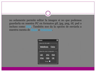 no solamente permite editar la imagen si no que podemos guardarla en nuestra PC en formatos gif, jpg, png, tif, psd o incluso como PDF. También nos da la opción de enviarla a nuestra cuenta de Flickr o Webshots.