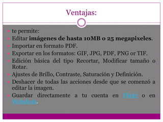 No es una extensión compleja, pero nos da facil y rápido acceso a un útil servicio de edición de imágenes que nos puede sacar de apuros en ocasiones. Sus opciones de edición no son muchas pero basta para darle un retoque a una imagen y dejarla a tono, y lo interesante es que lo hacemos sin necesidad de una aplicación externa.Ventajas:te permite: