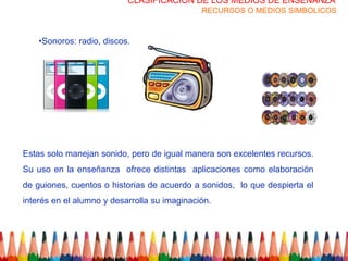 CLASIFICACION DE LOS MEDIOS DE ENSEÑANZA
                                              RECURSOS O MEDIOS SIMBOLICOS



    •Sonoros: radio, discos.




Estas solo manejan sonido, pero de igual manera son excelentes recursos.
Su uso en la enseñanza ofrece distintas aplicaciones como elaboración
de guiones, cuentos o historias de acuerdo a sonidos, lo que despierta el
interés en el alumno y desarrolla su imaginación.
 