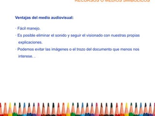 RECURSOS O MEDIOS SIMBOLICOS



Ventajas del medio audiovisual:

· Fácil manejo.
· Es posible eliminar el sonido y seguir el visionado con nuestras propias
 explicaciones.
· Podemos evitar las imágenes o el trozo del documento que menos nos
 interese. .
 