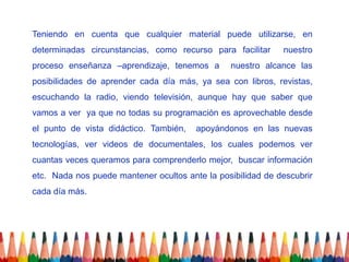 Teniendo en cuenta que cualquier material puede utilizarse, en
determinadas circunstancias, como recurso para facilitar     nuestro
proceso enseñanza –aprendizaje, tenemos a       nuestro alcance las
posibilidades de aprender cada día más, ya sea con libros, revistas,
escuchando la radio, viendo televisión, aunque hay que saber que
vamos a ver ya que no todas su programación es aprovechable desde
el punto de vista didáctico. También,   apoyándonos en las nuevas
tecnologías, ver videos de documentales, los cuales podemos ver
cuantas veces queramos para comprenderlo mejor, buscar información
etc. Nada nos puede mantener ocultos ante la posibilidad de descubrir
cada día más.
 