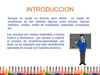 INTRODUCCION
Aunque no existe un término para definir       un medio de
enseñanza, se han utilizado algunos como recurso, recurso
didáctico, medios, medio de enseñanza, materiales curriculares
etc.

Los recursos son medios materiales o incluso
hechos o fenómenos que ayudan a mejorar
el proceso de enseñanza-aprendizaje, por
tanto, no es necesario que sean directamente
aplicables en el aula con nuestros alumnos.
 