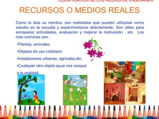 CLASIFICACION DE LOS MEDIOS DE ENSEÑANZA

 RECURSOS O MEDIOS REALES
Como lo dice su nombre, son realidades que pueden utilizarse como
estudio en la escuela y experimentarse directamente. Son útiles para
enriquecer actividades, evaluacion y mejorar la motivación , etc. Los
mas comunes son:
•Plantas, animales.
•Objetos de uso cotidiano
•Instalaciones urbanas, agricolas,etc.
•Cualquier otro objeto quue nos aceque
a la realidad.
 