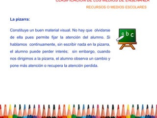 CLASIFICACION DE LOS MEDIOS DE ENSEÑANZA
                                           RECURSOS O MEDIOS ESCOLARES


La pizarra:

Constituye un buen material visual. No hay que olvidarse
de ella pues permite fijar la atención del alumno. Si
hablamos continuamente, sin escribir nada en la pizarra,
el alumno puede perder interés; sin embargo, cuando
nos dirigimos a la pizarra, el alumno observa un cambio y
pone más atención o recupera la atención perdida.
 