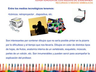 CLASIFICACION DE LOS MEDIOS DE ENSEÑANZA
                                                  RECURSOS O MEDIOS SIMBOLICOS

  Entre los medios tecnológicos tenemos:

  •Icónicos: retroproyector , diapositiva, etc.




Son interesantes por contener dibujos que no sería posible pintar en la pizarra
por lo dificultoso y el tiempo que nos llevaría. Dibujos en color de distintos tipos
de hojas, de frutos, anatomía interna de un vertebrado, esqueleto, músculo,
partes de un volcán, etc. Son innumerables y pueden servir para acompañar la
explicación del profesor.
 