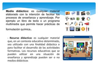 Medio didáctico: es cualquier material 
elaborado con la intención de facilitar los 
procesos de enseñanza y aprendizaje. Por 
ejemplo un libro de texto o un programa 
multimedia que permite hacer prácticas de 
formulación química. 
- Recurso didactico: es cualquier material 
que, en un contexto educativo determinado, 
sea utilizado con una finalidad didáctica o 
para facilitar el desarrollo de las actividades 
formativas. Los recursos educativos que se 
pueden utilizar en una situación de 
enseñanza y aprendizaje pueden ser o no 
medios didácticos 
 