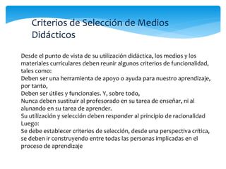 Criterios de Selección de Medios 
Didácticos 
Desde el punto de vista de su utilización didáctica, los medios y los 
materiales curriculares deben reunir algunos criterios de funcionalidad, 
tales como: 
Deben ser una herramienta de apoyo o ayuda para nuestro aprendizaje, 
por tanto, 
Deben ser útiles y funcionales. Y, sobre todo, 
Nunca deben sustituir al profesorado en su tarea de enseñar, ni al 
alunando en su tarea de aprender. 
Su utilización y selección deben responder al principio de racionalidad 
Luego: 
Se debe establecer criterios de selección, desde una perspectiva crítica, 
se deben ir construyendo entre todas las personas implicadas en el 
proceso de aprendizaje 
 