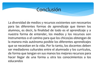 Conclusión 
La diversidad de medios y recursos existentes son necesarios 
para las diferentes formas de aprendizaje que tienen los 
alumnos, es decir, la finalidad de todo es el aprendizaje y a 
nuestra forma de entender, los medios y los recursos son 
instrumentos o el camino para que los chicos/as obtengan de 
la manera más autónoma posible los diferentes aprendizajes 
que se necesitan en la vida. Por lo tanto, los docentes deben 
ser mediadores culturales entre el alumnado y los currículos, 
de forma que tengan en sus manos los mejores recursos para 
hacer llegar de una forma u otra los conocimientos a los 
educandos 
 