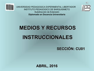 MEDIOS Y RECURSOSMEDIOS Y RECURSOS
INSTRUCCIONALESINSTRUCCIONALES
UNIVERSIDAD PEDAGOGICA EXPERIMENTAL LIBERTADOR
INSTITUTO PEDAGOGICO DE BARQUISIMETO
Subdirección de Extensión
Diplomado en Docencia Universitaria
SECCIÓN: CU01SECCIÓN: CU01
ABRIL, 2016ABRIL, 2016
 