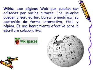 Wikis: son páginas Web que pueden ser
editadas por varios autores. Los usuarios
pueden crear, editar, borrar o modificar su
contenido de forma interactiva, fácil y
rápida. Es una herramienta efectiva para la
escritura colaborativa.
 